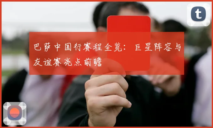 巴萨中国行赛程全览:巨星阵容与友谊赛亮点前瞻